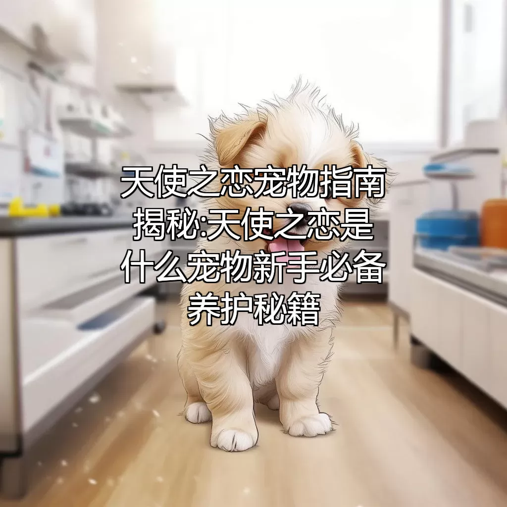 天使之恋宠物指南 揭秘:天使之恋是什么宠物?新手必备养护秘籍