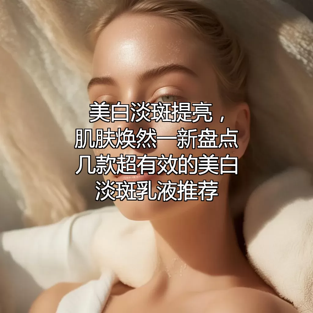 美白淡斑提亮，肌肤焕然一新！盘点几款超有效的美白淡斑乳液推荐