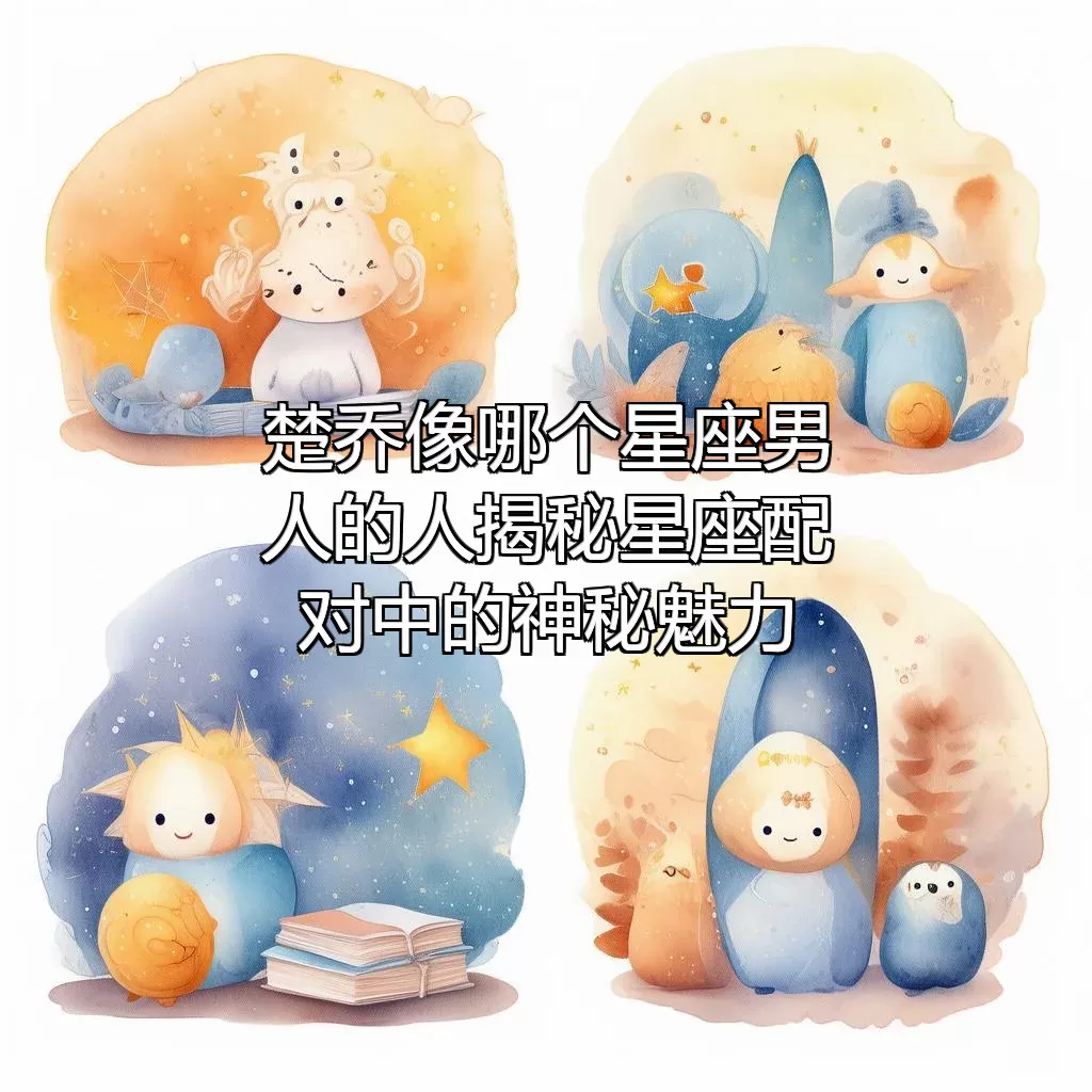 楚乔像哪个星座男人的人？揭秘星座配对中的神秘魅力